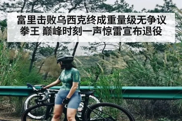 富里击败乌西克终成重量级无争议拳王 巅峰时刻一声惊雷宣布退役